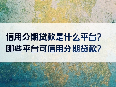 信用分期贷款是什么平台？哪些平台可信用分期贷款？