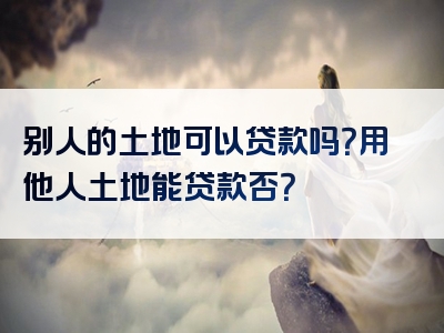 别人的土地可以贷款吗？用他人土地能贷款否？