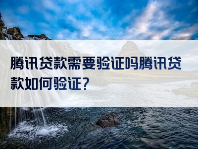 腾讯贷款需要验证吗腾讯贷款如何验证？