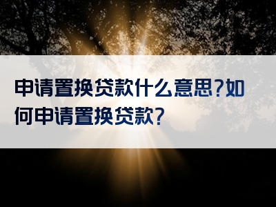 申请置换贷款什么意思？如何申请置换贷款？