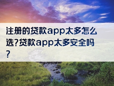 注册的贷款app太多怎么选？贷款app太多安全吗？