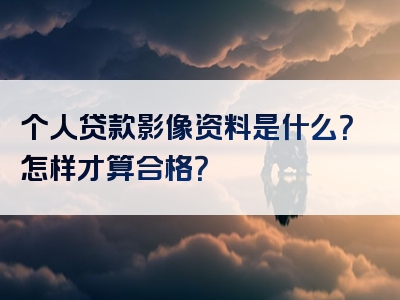 个人贷款影像资料是什么？怎样才算合格？