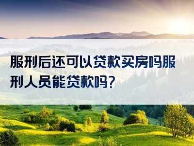 服刑后还可以贷款买房吗服刑人员能贷款吗？