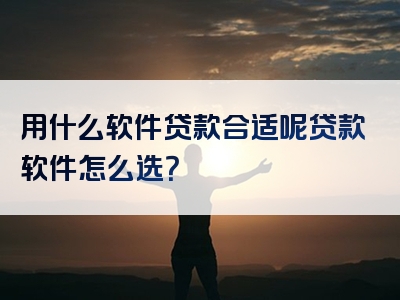 用什么软件贷款合适呢贷款软件怎么选？