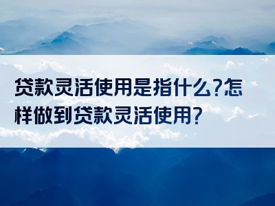 贷款灵活使用是指什么？怎样做到贷款灵活使用？