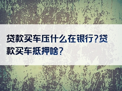 贷款买车压什么在银行？贷款买车抵押啥？