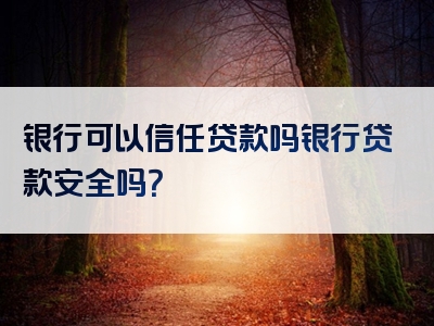 银行可以信任贷款吗银行贷款安全吗？