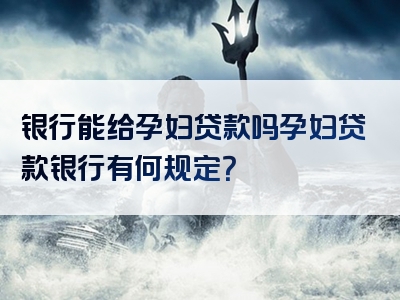 银行能给孕妇贷款吗孕妇贷款银行有何规定？