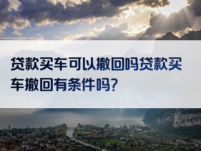 贷款买车可以撤回吗贷款买车撤回有条件吗？