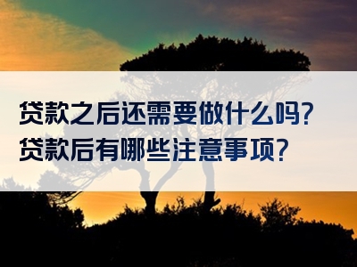 贷款之后还需要做什么吗？贷款后有哪些注意事项？