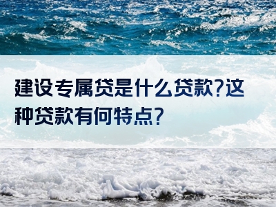 建设专属贷是什么贷款？这种贷款有何特点？