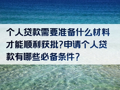 个人贷款需要准备什么材料才能顺利获批？申请个人贷款有哪些必备条件？