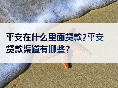 平安在什么里面贷款？平安贷款渠道有哪些？