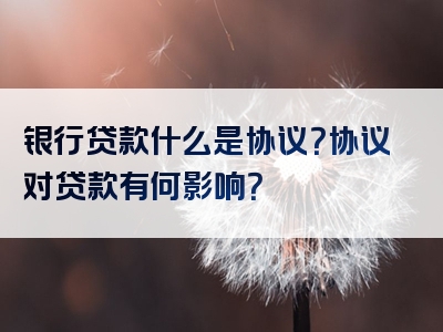 银行贷款什么是协议？协议对贷款有何影响？