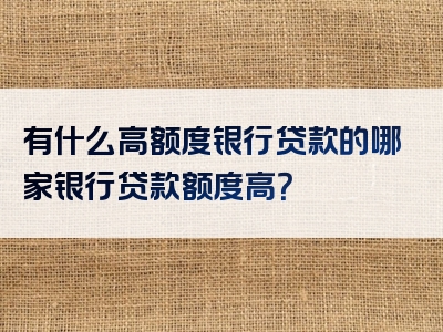 有什么高额度银行贷款的哪家银行贷款额度高？