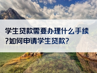 学生贷款需要办理什么手续？如何申请学生贷款？