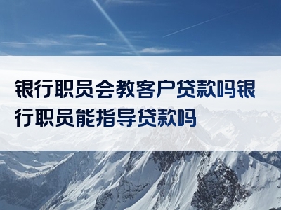 银行职员会教客户贷款吗银行职员能指导贷款吗