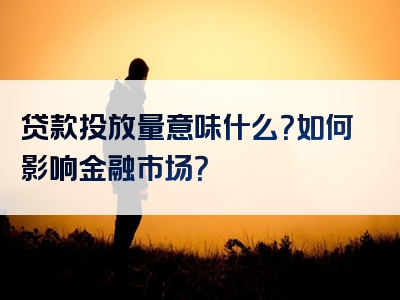 贷款投放量意味什么？如何影响金融市场？