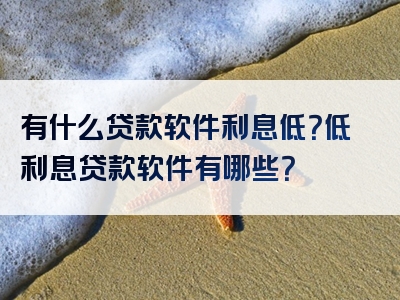 有什么贷款软件利息低？低利息贷款软件有哪些？