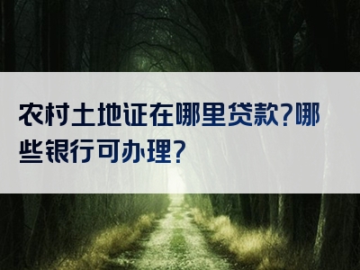 农村土地证在哪里贷款？哪些银行可办理？