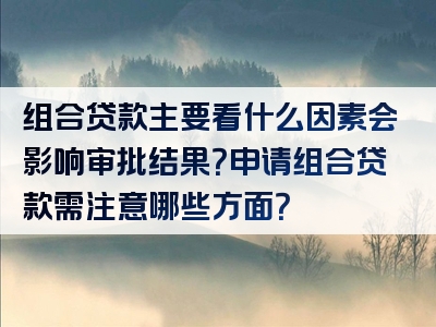 组合贷款主要看什么因素会影响审批结果？申请组合贷款需注意哪些方面？