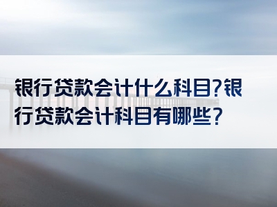 银行贷款会计什么科目？银行贷款会计科目有哪些？