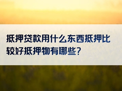 抵押贷款用什么东西抵押比较好抵押物有哪些？