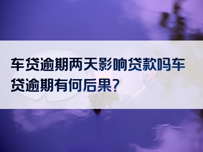 车贷逾期两天影响贷款吗车贷逾期有何后果？