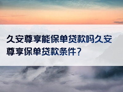 久安尊享能保单贷款吗久安尊享保单贷款条件？