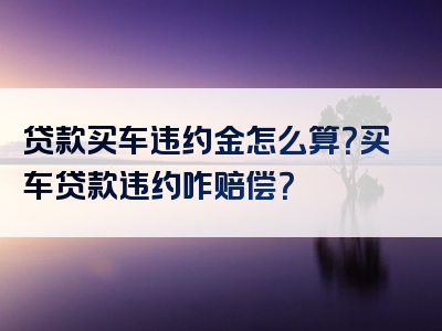 贷款买车违约金怎么算？买车贷款违约咋赔偿？