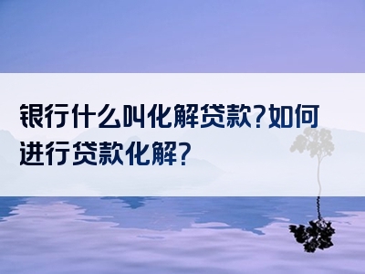 银行什么叫化解贷款？如何进行贷款化解？