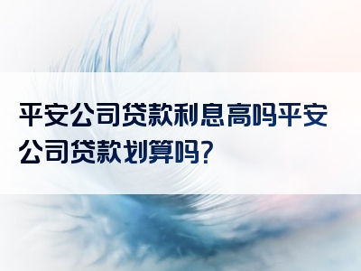 平安公司贷款利息高吗平安公司贷款划算吗？