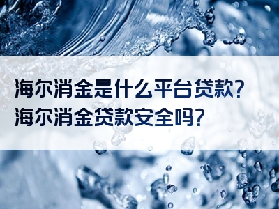 海尔消金是什么平台贷款？海尔消金贷款安全吗？