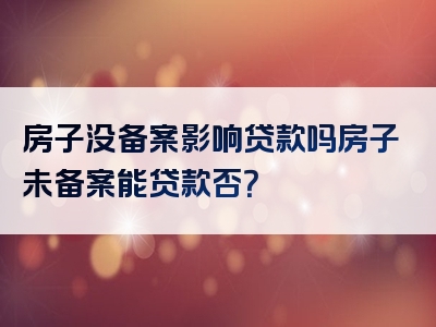 房子没备案影响贷款吗房子未备案能贷款否？