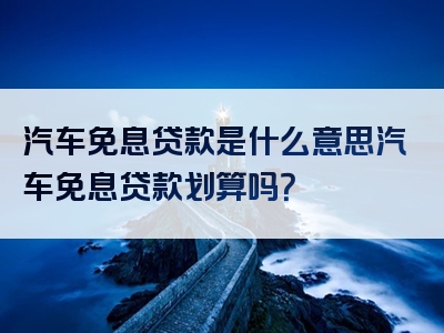 汽车免息贷款是什么意思汽车免息贷款划算吗？