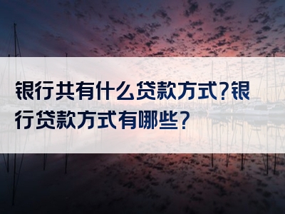 银行共有什么贷款方式？银行贷款方式有哪些？