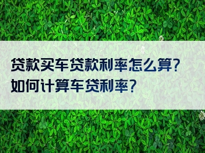 贷款买车贷款利率怎么算？如何计算车贷利率？