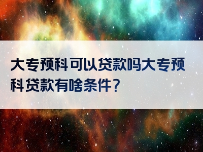 大专预科可以贷款吗大专预科贷款有啥条件？