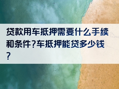 贷款用车抵押需要什么手续和条件？车抵押能贷多少钱？