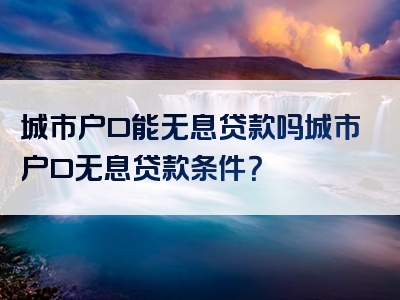 城市户口能无息贷款吗城市户口无息贷款条件？