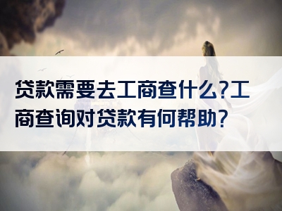 贷款需要去工商查什么？工商查询对贷款有何帮助？