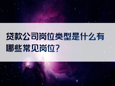 贷款公司岗位类型是什么有哪些常见岗位？