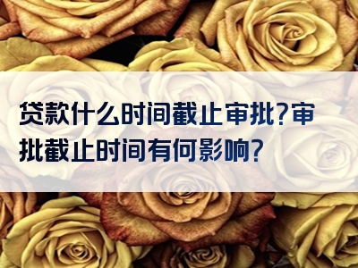 贷款什么时间截止审批？审批截止时间有何影响？