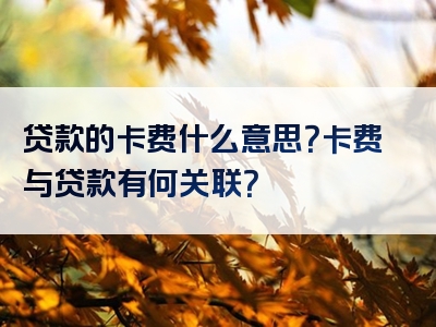 贷款的卡费什么意思？卡费与贷款有何关联？