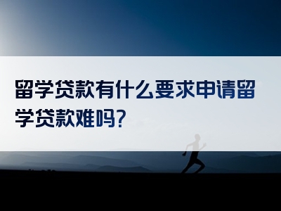 留学贷款有什么要求申请留学贷款难吗？