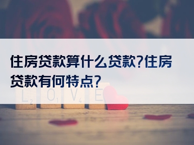 住房贷款算什么贷款？住房贷款有何特点？