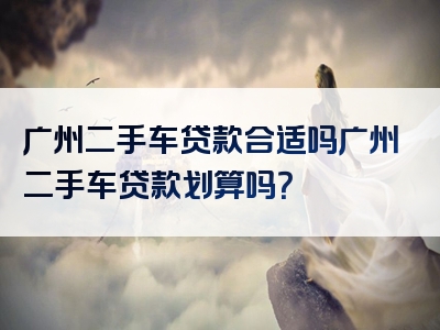 广州二手车贷款合适吗广州二手车贷款划算吗？