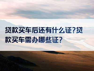 贷款买车后还有什么证？贷款买车需办哪些证？