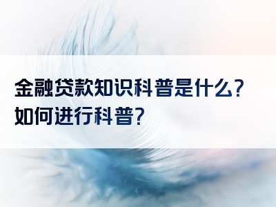 金融贷款知识科普是什么？如何进行科普？