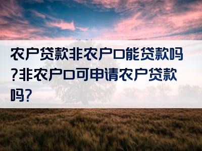 农户贷款非农户口能贷款吗？非农户口可申请农户贷款吗？